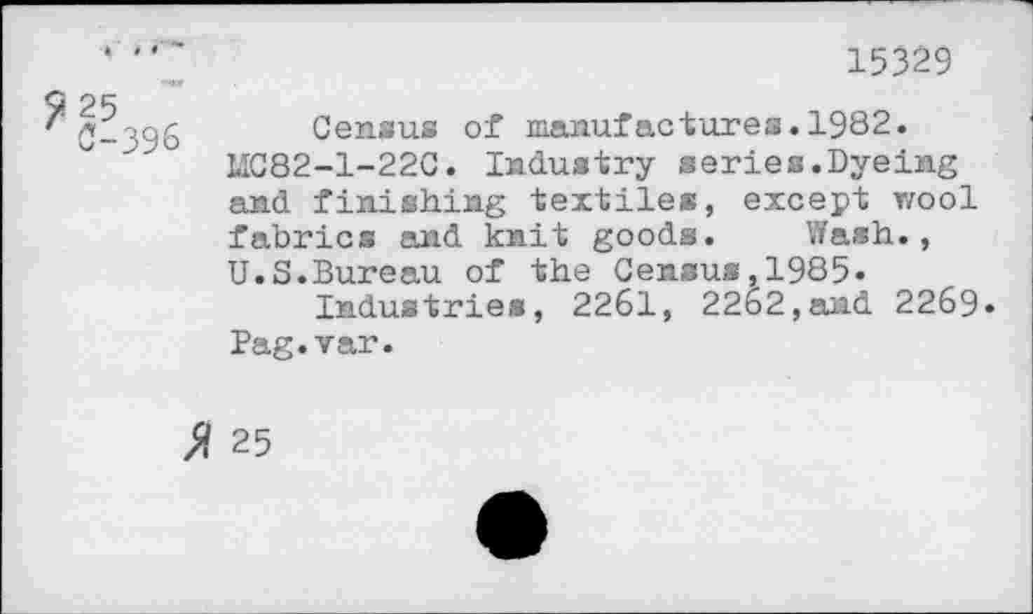 ﻿15329
7 25
4 0-396
Census of manufactures.1982.
LIC82-1-22C. Industry series .Dyeing and finishing textiles, except wool fabrics and knit goods. Wash., U.S.Bureau of the Census,1985«
Industries, 2261, 22b2,and 2269* Pag.var.
% 25